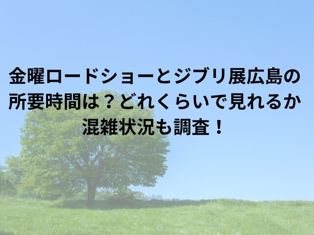 金曜ロードショーとジブリ展広島の所要時間は？どれくらいで見れるか混雑状況も調査！