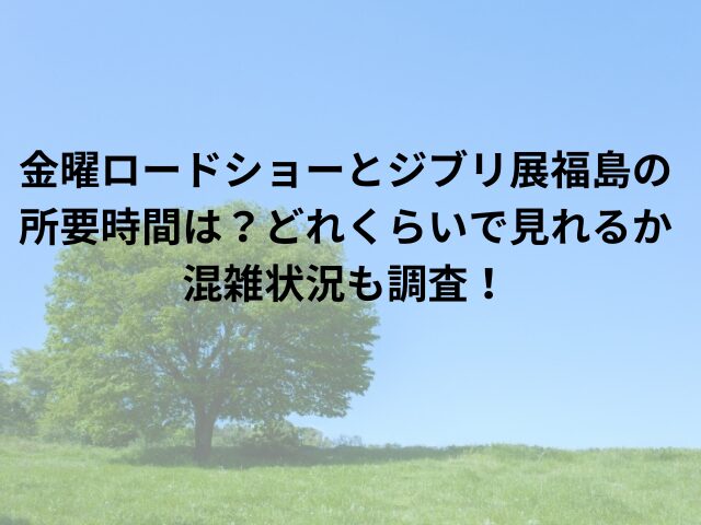 金曜ロードショーとジブリ展福島の所要時間は？どれくらいで見れるか混雑状況も調査！