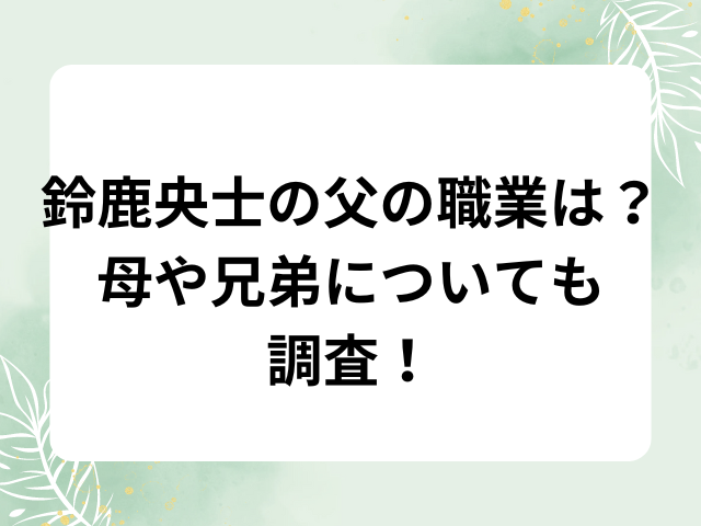 鈴鹿央士の父の職業は？母や兄弟についても調査！