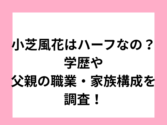 小芝風花はハーフなの？学歴や父親の職業・家族構成を調査！