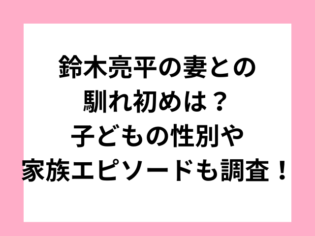 鈴木亮平の妻との馴れ初めは？子どもの性別や家族エピソードも調査！