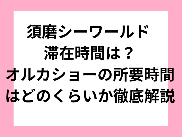 須磨シーワールド 滞在時間は？オルカショーの所要時間はどのくらいか徹底解説