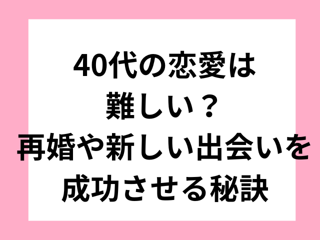 40代の恋愛は難しい？再婚や新しい出会いを成功させる秘訣