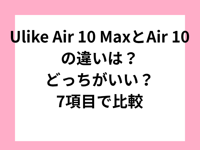 Ulike Air 10 MaxとAir 10の違いは？どっちがいい？7項目で比較