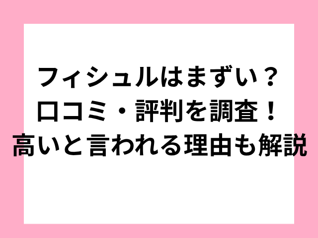 フィシュルはまずい？口コミ・評判を調査！高いと言われる理由も解説
